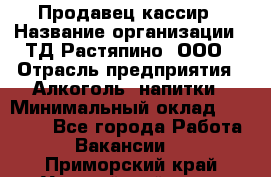 Продавец-кассир › Название организации ­ ТД Растяпино, ООО › Отрасль предприятия ­ Алкоголь, напитки › Минимальный оклад ­ 10 000 - Все города Работа » Вакансии   . Приморский край,Уссурийский г. о. 